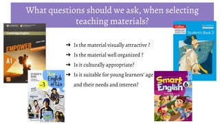 ➔ Is the material visually attractive ?
➔ Is the material well organized ?
➔ Is it culturally appropriate?
➔ Is it suitable for young learners’ age
and their needs and interest?
What questions should we ask, when selecting
teaching materials?
 
