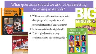 ➔ Will the topic(s) be motivating to suit
the age, gender, experience and
personal interests of your learners?
➔ Is the material at the right level ?
➔ Does it give learners enough
opportunities to use the language ?
What questions should we ask, when selecting
teaching materials?
 