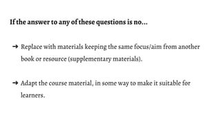 If the answer to any of these questions is no...
➔ Replace with materials keeping the same focus/aim from another
book or resource (supplementary materials).
➔ Adapt the course material, in some way to make it suitable for
learners.
 