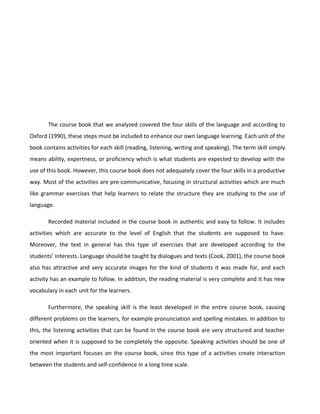 The course book that we analyzed covered the four skills of the language and according to
Oxford (1990), these steps must be included to enhance our own language learning. Each unit of the
book contains activities for each skill (reading, listening, writing and speaking). The term skill simply
means ability, expertness, or proficiency which is what students are expected to develop with the
use of this book. However, this course book does not adequately cover the four skills in a productive
way. Most of the activities are pre-communicative, focusing in structural activities which are much
like grammar exercises that help learners to relate the structure they are studying to the use of
language.
Recorded material included in the course book in authentic and easy to follow. It includes
activities which are accurate to the level of English that the students are supposed to have.
Moreover, the text in general has this type of exercises that are developed according to the
students’ interests. Language should be taught by dialogues and texts (Cook, 2001), the course book
also has attractive and very accurate images for the kind of students it was made for, and each
activity has an example to follow. In addition, the reading material is very complete and it has new
vocabulary in each unit for the learners.
Furthermore, the speaking skill is the least developed in the entire course book, causing
different problems on the learners, for example pronunciation and spelling mistakes. In addition to
this, the listening activities that can be found in the course book are very structured and teacher
oriented when it is supposed to be completely the opposite. Speaking activities should be one of
the most important focuses on the course book, since this type of a activities create interaction
between the students and self-confidence in a long time scale.

 