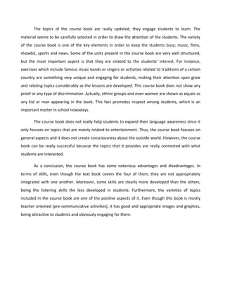 The topics of the course book are really updated, they engage students to learn. The
material seems to be carefully selected in order to draw the attention of the students. The variety
of the course book is one of the key elements in order to keep the students busy; music, films,
showbiz, sports and news. Some of the units present in the course book are very well structured,
but the most important aspect is that they are related to the students’ interest. For instance,
exercises which include famous music bands or singers or activities related to traditions of a certain
country are something very unique and engaging for students, making their attention span grow
and relating topics considerably as the lessons are developed. This course book does not show any
proof or any type of discrimination. Actually, ethnic groups and even women are shown as equals as
any kid or man appearing in the book. This fact promotes respect among students, which is an
important matter in school nowadays.
The course book does not really help students to expand their language awareness since it
only focuses on topics that are mainly related to entertainment. Thus, the course book focuses on
general aspects and it does not create consciousness about the outside world. However, the course
book can be really successful because the topics that it provides are really connected with what
students are interested.
As a conclusion, the course book has some notorious advantages and disadvantages. In
terms of skills, even though the text book covers the four of them, they are not appropriately
integrated with one another. Moreover, some skills are clearly more developed than the others,
being the listening skills the less developed in students. Furthermore, the varieties of topics
included in the course book are one of the positive aspects of it. Even though this book is mostly
teacher oriented (pre-communicative activities), it has good and appropriate images and graphics,
being attractive to students and obviously engaging for them.

 