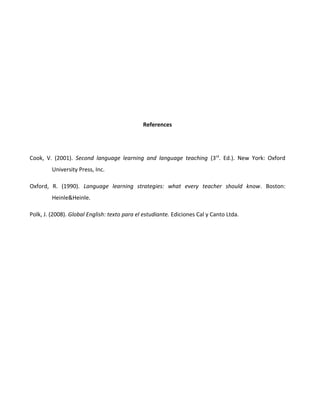 References

Cook, V. (2001). Second language learning and language teaching (3rd. Ed.). New York: Oxford
University Press, Inc.
Oxford, R. (1990). Language learning strategies: what every teacher should know. Boston:
Heinle&Heinle.
Polk, J. (2008). Global English: texto para el estudiante. Ediciones Cal y Canto Ltda.

 