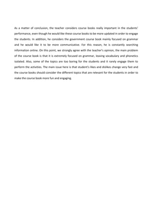 As a matter of conclusion, the teacher considers course books really important in the students’
performance, even though he would like these course books to be more updated in order to engage
the students. In addition, he considers the government course book mainly focused on grammar
and he would like it to be more communicative. For this reason, he is constantly searching
information online. On this point, we strongly agree with the teacher’s opinion, the main problem
of the course book is that it is extremely focused on grammar, leaving vocabulary and phonetics
isolated. Also, some of the topics are too boring for the students and it rarely engage them to
perform the activities. The main issue here is that student’s likes and dislikes change very fast and
the course books should consider the different topics that are relevant for the students in order to
make the course book more fun and engaging.

 