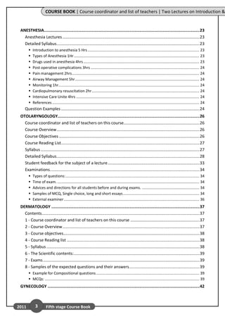COURSE BOOK | Course coordinator and list of teachers | Two Lectures on Introduction &


 ANESTHESIA ............................................................................................................................... 23
   Anesthesia Lectures ......................................................................................................................... 23
   Detailed Syllabus .............................................................................................................................. 23
          Introduction to anesthesia 5 Hrs ........................................................................................................... 23
          Types of Anesthesia 1Hr ........................................................................................................................ 23
          Drugs used in anesthesia 4hrs ............................................................................................................... 23
          Post operative complications 3hrs ........................................................................................................ 24
          Pain management 2hrs .......................................................................................................................... 24
          Airway Management 5hr ....................................................................................................................... 24
          Monitoring 1hr....................................................................................................................................... 24
          Cardiopulmonary resuscitation 2hr ....................................................................................................... 24
          Intensive Care Unite 4hrs ...................................................................................................................... 24
          References ............................................................................................................................................. 24
    Question Examples .......................................................................................................................... 24
 OTOLARYNGOLOGY.................................................................................................................... 26
   Course coordinator and list of teachers on this course................................................................... 26
   Course Overview .............................................................................................................................. 26
   Course Objectives ............................................................................................................................ 26
   Course Reading List .......................................................................................................................... 27
   Syllabus ............................................................................................................................................ 27
   Detailed Syllabus .............................................................................................................................. 28
   Student feedback for the subject of a lecture ................................................................................. 33
   Examinations.................................................................................................................................... 34
          Types of questions: ................................................................................................................................ 34
          Time of exam. ........................................................................................................................................ 34
          Advices and directions for all students before and during exams. ....................................................... 34
          Samples of MCQ, Single choice, long and short essays ......................................................................... 34
          External examiner .................................................................................................................................. 36
 DERMATOLOGY ......................................................................................................................... 37
   Contents ........................................................................................................................................... 37
   1 - Course coordinator and list of teachers on this course ............................................................. 37
   2 - Course Overview ......................................................................................................................... 37
   3 - Course objectives ........................................................................................................................ 38
   4 - Course Reading list ..................................................................................................................... 38
   5 - Syllabus ....................................................................................................................................... 38
   6 - The Scientific contents:............................................................................................................... 39
   7 - Exams .......................................................................................................................................... 39
   8 - Samples of the expected questions and their answers .............................................................. 39
        Example for Compositional questions ................................................................................................... 39
        MCQs: .................................................................................................................................................... 39
 GYNECOLOGY ............................................................................................................................ 42



2011         3        Fifth stage Course Book
 