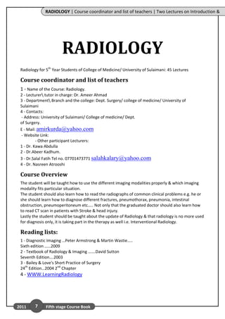 RADIOLOGY | Course coordinator and list of teachers | Two Lectures on Introduction &




                       RADIOLOGY
 Radiology for 5th Year Students of College of Medicine/ University of Sulaimani: 45 Lectures

 Course coordinator and list of teachers
 1 - Name of the Course: Radiology.
 2 - Lecturer tutor in charge: Dr. Ameer Ahmad
 3 - Department Branch and the college: Dept. Surgery/ college of medicine/ University of
 Sulaimani
 4 - Contacts:
  - Address: University of Sulaimani/ College of medicine/ Dept.
 of Surgery.
 E - Mail: amirkurda@yahoo.com
           U                                 U




 - Website Link:
          - Other participant Lecturers:
 1 - Dr. Kawa Abdulla
 2 - Dr.Abeer Kadhum.
 3 - Dr.Salal Fatih Tel no. 07701473771 salahkalary@yahoo.com
                                         U                              U




 4 - Dr. Nasreen Atrooshi

 Course Overview
 The student will be taught how to use the different imaging modalities properly & which imaging
 modality fits particular situation.
 The student should also learn how to read the radiographs of common clinical problems e.g. he or
 she should learn how to diagnose different fractures, pneumothorax, pneumonia, intestinal
 obstruction, pneumoperitoneum etc….. Not only that the graduated doctor should also learn how
 to read CT scan in patients with Stroke & head injury.
 Lastly the student should be taught about the update of Radiology & that radiology is no more used
 for diagnosis only, it is taking part in the therapy as well i.e. Interventional Radiology.

 Reading lists:
 1 - Diagnostic Imaging …Peter Armstrong & Martin Wastie…..
 Sixth edition ……2009
 2 - Textbook of Radiology & Imaging …….David Sutton
 Seventh Edition….2003
 3 - Bailey & Love's Short Practice of Surgery
 24th Edition…2004 2nd Chapter
 4 - WWW.LearningRadiology
       U                          U




2011       7   Fifth stage Course Book
 