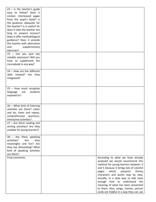 22 – Is the teacher’s guide
easy to follow? Does it
contain interleaved pages
from the pupil’s book? Is
the guidance adequate for
the teacher? Is it useful? Or
does it take the teacher too
long to prepare lessons?
Does it offer methodological
guidance? Does it provide
the teacher with alternative
and           supplementary
exercises?
23 – Can you spot any
notable omissions? Will you
have to supplement the
coursebook in any way?

24 – How are the different
skills treated? Are they
integrated?


25 – How much receptive
language    are students
exposed to?


26 – What kind of listening
activities are there? Listen
and do, listen and repeat,
comprehension questions,
interactive activities?
27 – Are there reading and
writing activities? Are they
suitable for young learners?

28 – Are there speaking
activities?  Are      they
meaningful and fun? Are
they too demanding? What
kind of speaking activities
are there?
Final comments                  According to what we have already
                                analyzed we would recommend this
                                material for young learners between 3
                                and 5 because it brings lots of colorful
                                pages      which     presents    Disney
                                characters and works step by step,
                                actually, in a slow way so kids have
                                enough time to understand the
                                meaning of what has been presented
                                to them; Also, songs, movies, picture
                                cards are helpful in a way they can use
 