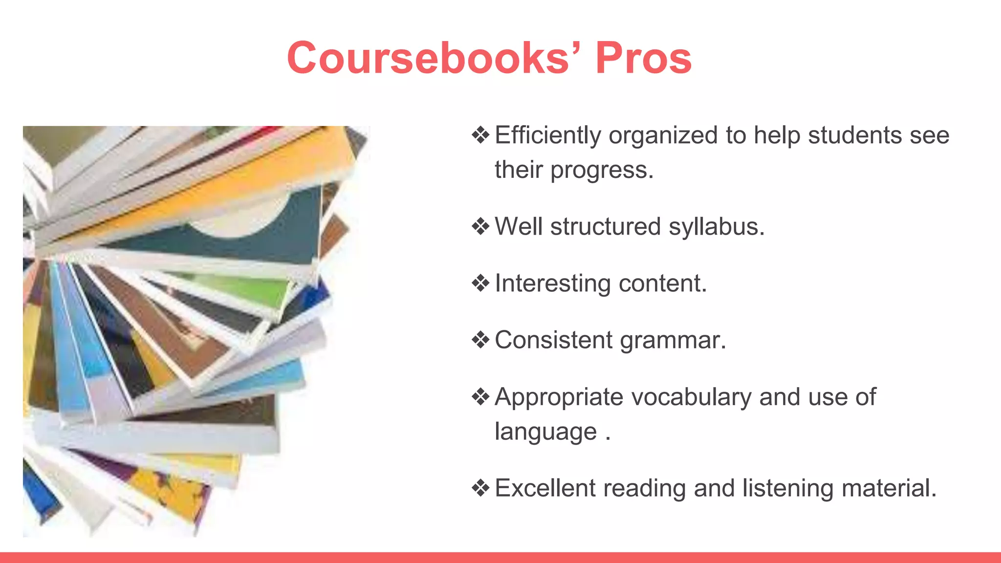 Coursebooks’ Pros
❖Efficiently organized to help students see
their progress.
❖Well structured syllabus.
❖Interesting content.
❖Consistent grammar.
❖Appropriate vocabulary and use of
language .
❖Excellent reading and listening material.