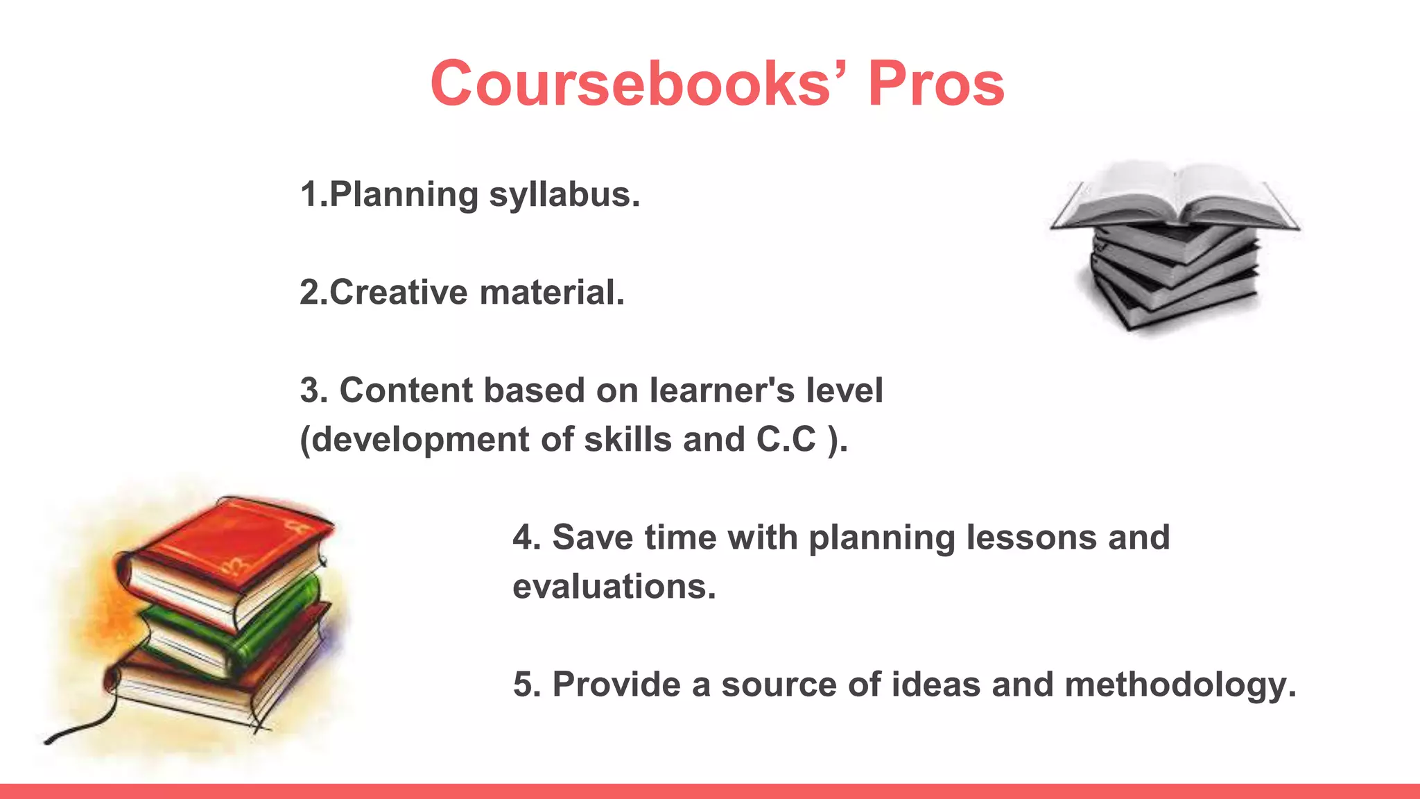 Coursebooks’ Pros
1.Planning syllabus.
2.Creative material.
3. Content based on learner's level
(development of skills and C.C ).
4. Save time with planning lessons and
evaluations.
5. Provide a source of ideas and methodology.
