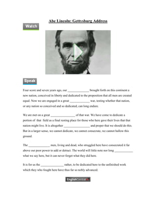 Abe Lincoln: Gettysburg Address




Four score and seven years ago, our ______________ brought forth on this continent a
new nation, conceived in liberty and dedicated to the proposition that all men are created
equal. Now we are engaged in a great _____________ war, testing whether that nation,
or any nation so conceived and so dedicated, can long endure.

We are met on a great ________________ of that war. We have come to dedicate a
portion of that field as a final resting place for those who here gave their lives that that
nation might live. It is altogether _________________ and proper that we should do this.
But in a larger sense, we cannot dedicate, we cannot consecrate, we cannot hallow this
ground.

The ______________ men, living and dead, who struggled here have consecrated it far
above our poor power to add or detract. The world will little note nor long ____________
what we say here, but it can never forget what they did here.

It is for us the _______________ rather, to be dedicated here to the unfinished work
which they who fought here have thus far so nobly advanced.
 