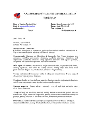 PUNJAB COLLEGE OF TECHNICAL EDUCATION, LUDHIANA

                                            COURSE PLAN


Name of Teacher: Sandeepjit Kaur                       Subject Name: Programming in ‘C’
Email Id: sandeepjit@pcte.edu.in                       Subject Code: BC-104 (N2)
Assignments: 3                                         Total Lectures: 40
                     Tests: 4                                          Revision Lectures: 4



Max. Marks 100

Internal Assessment 40
External Assessment 60

Instructions for Candidates
Candidates are required to attempt four questions from section B and the entire section A.
Use of non-programmable scientific calculator is allowed.

Fundamentals: Character set, Identifiers & Keywords, Data Types, constants, set,
constants, variables, expressions, statement, symbolic constants. Operations and
expressions: Arithmetic operators, unary operators, relational and logical operators,
assignment and conditional operators, and library functions.

Data input and output: Preliminaries, single character input, single character output,
entering input data, more about the scanf() function, writing output data, more about
printf function, the gets and puts function, interactive programming.

Control statements: Preliminaries, while, do-while and for statements. Nested loops, if
else, switch, break continue statement.

Functions: Brief overview, defining accessing function, passing perimeters to function,
specifying argument data types, function prototype and recursion.

Program structure: Storage classes, automatic, external, and static variables, more
about library functions.

Array: defining and processing an array, passing pointers to a function, pointer and one
dimensional arrays, operations on pointers, passing functions multidimensional arrays of
pointers, passing functions to the other functions, more about pointer declarations.

Structure And Unions: Defining and processing a structure, user defined data types,
structure and Pointers, passing structure to function, self-referential structures, unions.
 