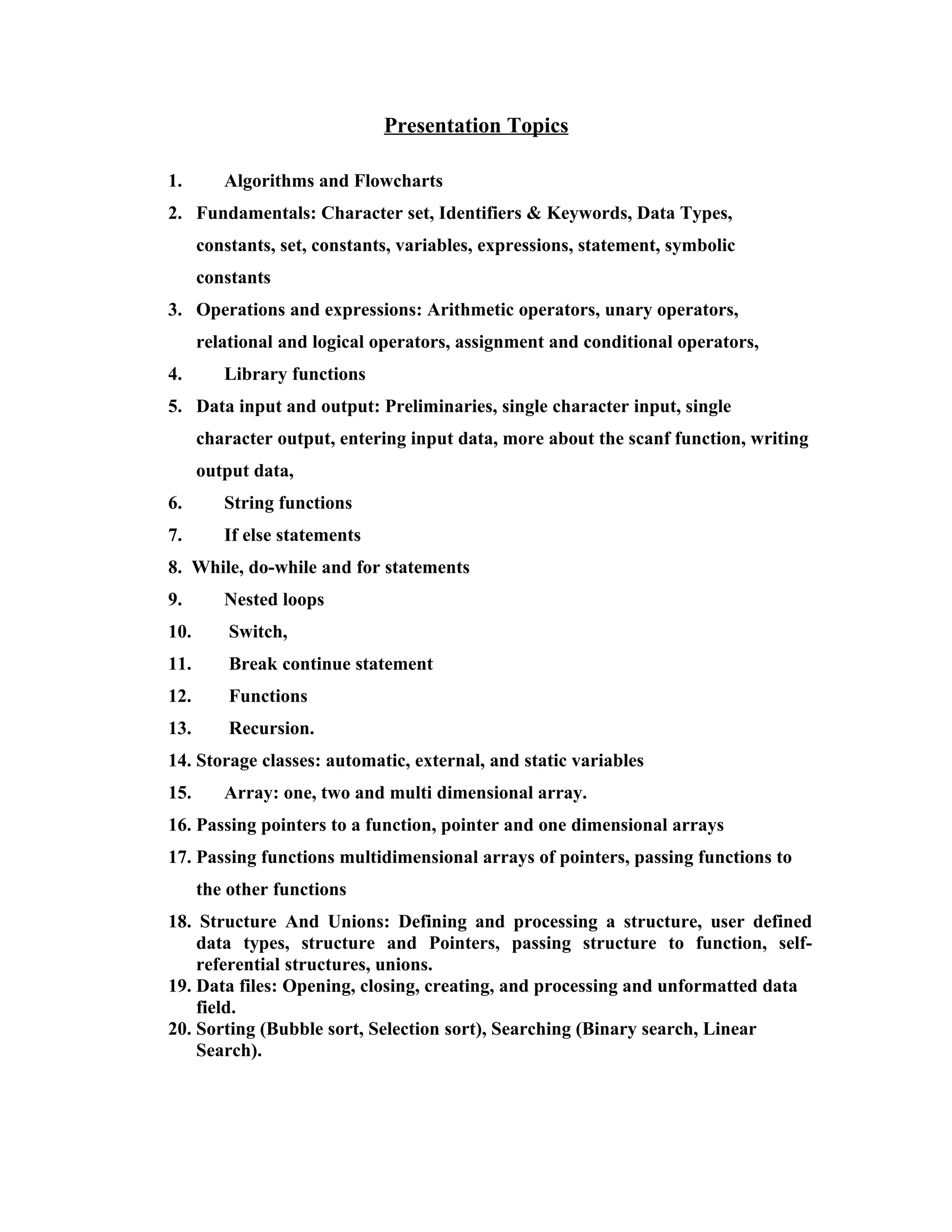 Presentation Topics

1.       Algorithms and Flowcharts
2. Fundamentals: Character set, Identifiers & Keywords, Data Types,
      constants, set, constants, variables, expressions, statement, symbolic
      constants
3. Operations and expressions: Arithmetic operators, unary operators,
      relational and logical operators, assignment and conditional operators,
4.       Library functions
5. Data input and output: Preliminaries, single character input, single
      character output, entering input data, more about the scanf function, writing
      output data,
6.       String functions
7.       If else statements
8. While, do-while and for statements
9.       Nested loops
10.       Switch,
11.       Break continue statement
12.       Functions
13.       Recursion.
14. Storage classes: automatic, external, and static variables
15.      Array: one, two and multi dimensional array.
16. Passing pointers to a function, pointer and one dimensional arrays
17. Passing functions multidimensional arrays of pointers, passing functions to
      the other functions
18. Structure And Unions: Defining and processing a structure, user defined
    data types, structure and Pointers, passing structure to function, self-
    referential structures, unions.
19. Data files: Opening, closing, creating, and processing and unformatted data
    field.
20. Sorting (Bubble sort, Selection sort), Searching (Binary search, Linear
    Search).
 