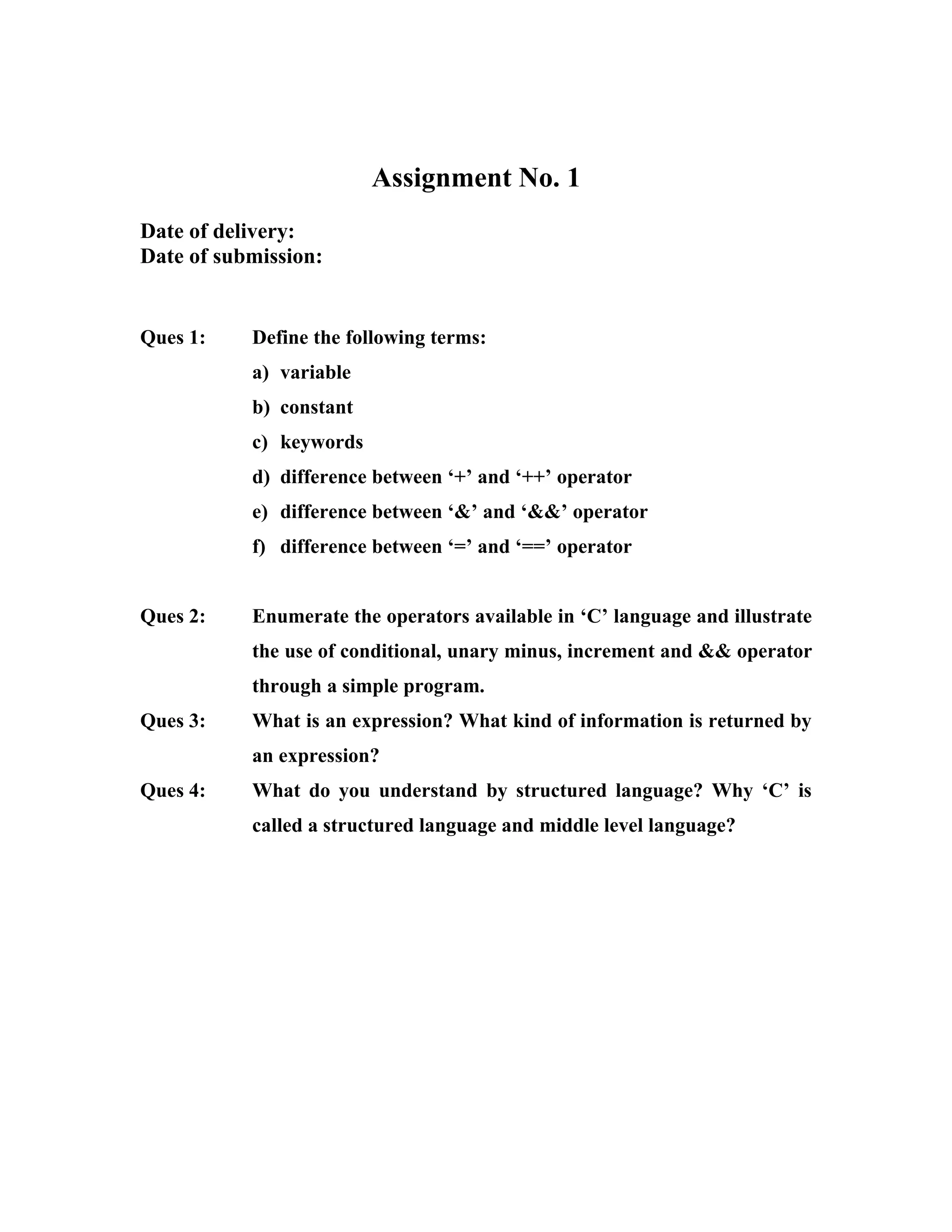 Assignment No. 1
Date of delivery:
Date of submission:


Ques 1:    Define the following terms:
           a) variable
           b) constant
           c) keywords
           d) difference between ‘+’ and ‘++’ operator
           e) difference between ‘&’ and ‘&&’ operator
           f) difference between ‘=’ and ‘==’ operator


Ques 2:    Enumerate the operators available in ‘C’ language and illustrate
           the use of conditional, unary minus, increment and && operator
           through a simple program.
Ques 3:    What is an expression? What kind of information is returned by
           an expression?
Ques 4:    What do you understand by structured language? Why ‘C’ is
           called a structured language and middle level language?
 