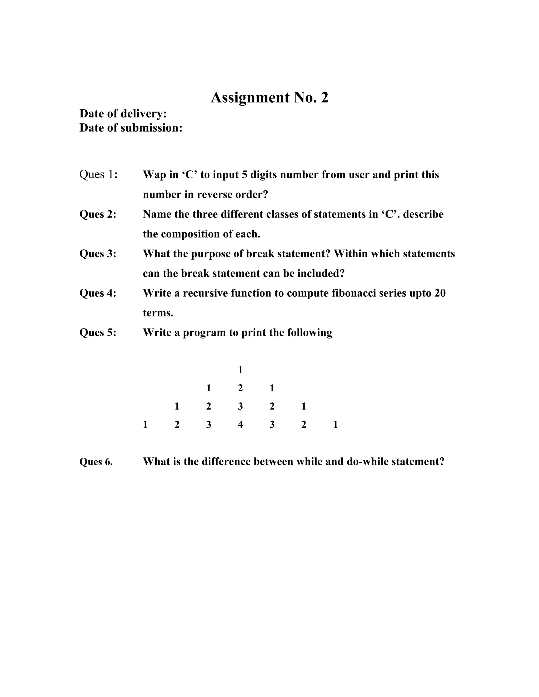 Assignment No. 2
Date of delivery:
Date of submission:


Ques 1:    Wap in ‘C’ to input 5 digits number from user and print this
           number in reverse order?
Ques 2:    Name the three different classes of statements in ‘C’. describe
           the composition of each.
Ques 3:    What the purpose of break statement? Within which statements
           can the break statement can be included?
Ques 4:    Write a recursive function to compute fibonacci series upto 20
           terms.
Ques 5:    Write a program to print the following


                              1
                        1     2       1
                    1   2     3       2     1
           1        2   3     4       3     2       1


Ques 6.    What is the difference between while and do-while statement?
 