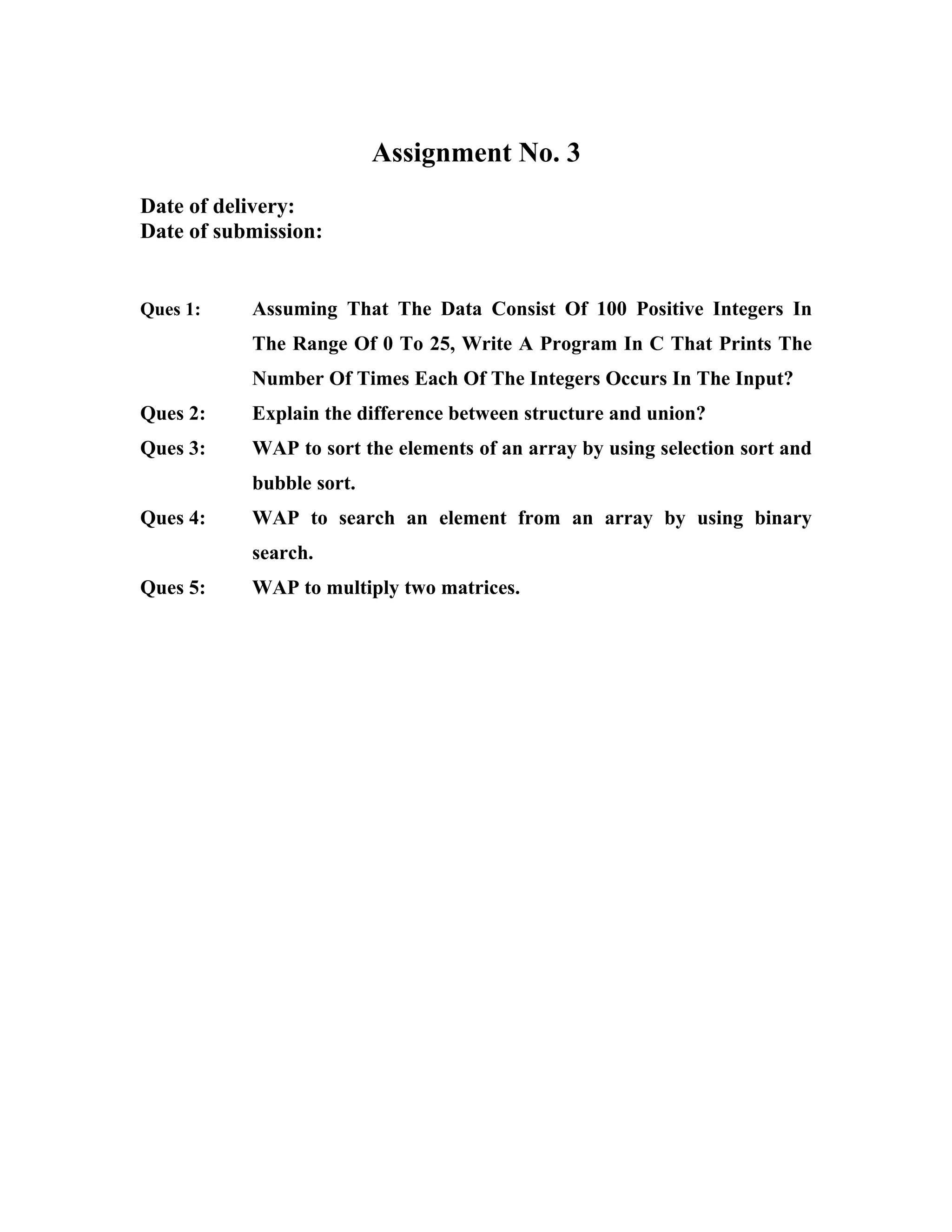 Assignment No. 3
Date of delivery:
Date of submission:


Ques 1:    Assuming That The Data Consist Of 100 Positive Integers In
           The Range Of 0 To 25, Write A Program In C That Prints The
           Number Of Times Each Of The Integers Occurs In The Input?
Ques 2:    Explain the difference between structure and union?
Ques 3:    WAP to sort the elements of an array by using selection sort and
           bubble sort.
Ques 4:    WAP to search an element from an array by using binary
           search.
Ques 5:    WAP to multiply two matrices.
 