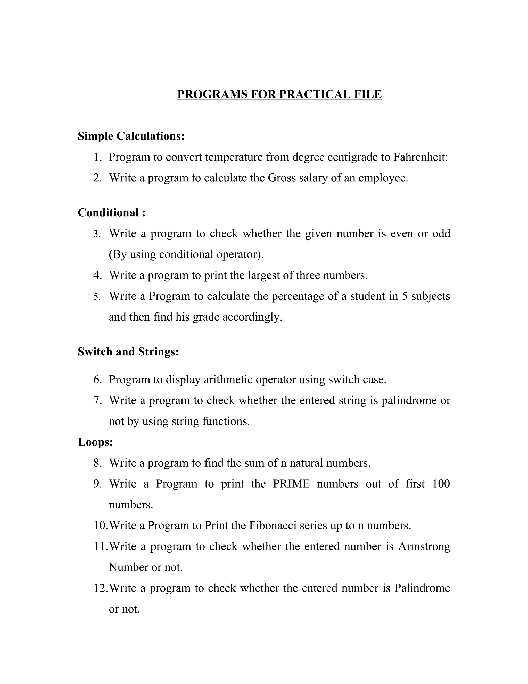 PROGRAMS FOR PRACTICAL FILE


Simple Calculations:
  1. Program to convert temperature from degree centigrade to Fahrenheit:
  2. Write a program to calculate the Gross salary of an employee.

Conditional :
  3. Write a program to check whether the given number is even or odd

     (By using conditional operator).
  4. Write a program to print the largest of three numbers.
  5. Write a Program to calculate the percentage of a student in 5 subjects

     and then find his grade accordingly.

Switch and Strings:

  6. Program to display arithmetic operator using switch case.
  7. Write a program to check whether the entered string is palindrome or
     not by using string functions.
Loops:
  8. Write a program to find the sum of n natural numbers.
  9. Write a Program to print the PRIME numbers out of first 100
     numbers.
  10.Write a Program to Print the Fibonacci series up to n numbers.
  11.Write a program to check whether the entered number is Armstrong
     Number or not.
  12.Write a program to check whether the entered number is Palindrome
     or not.
 