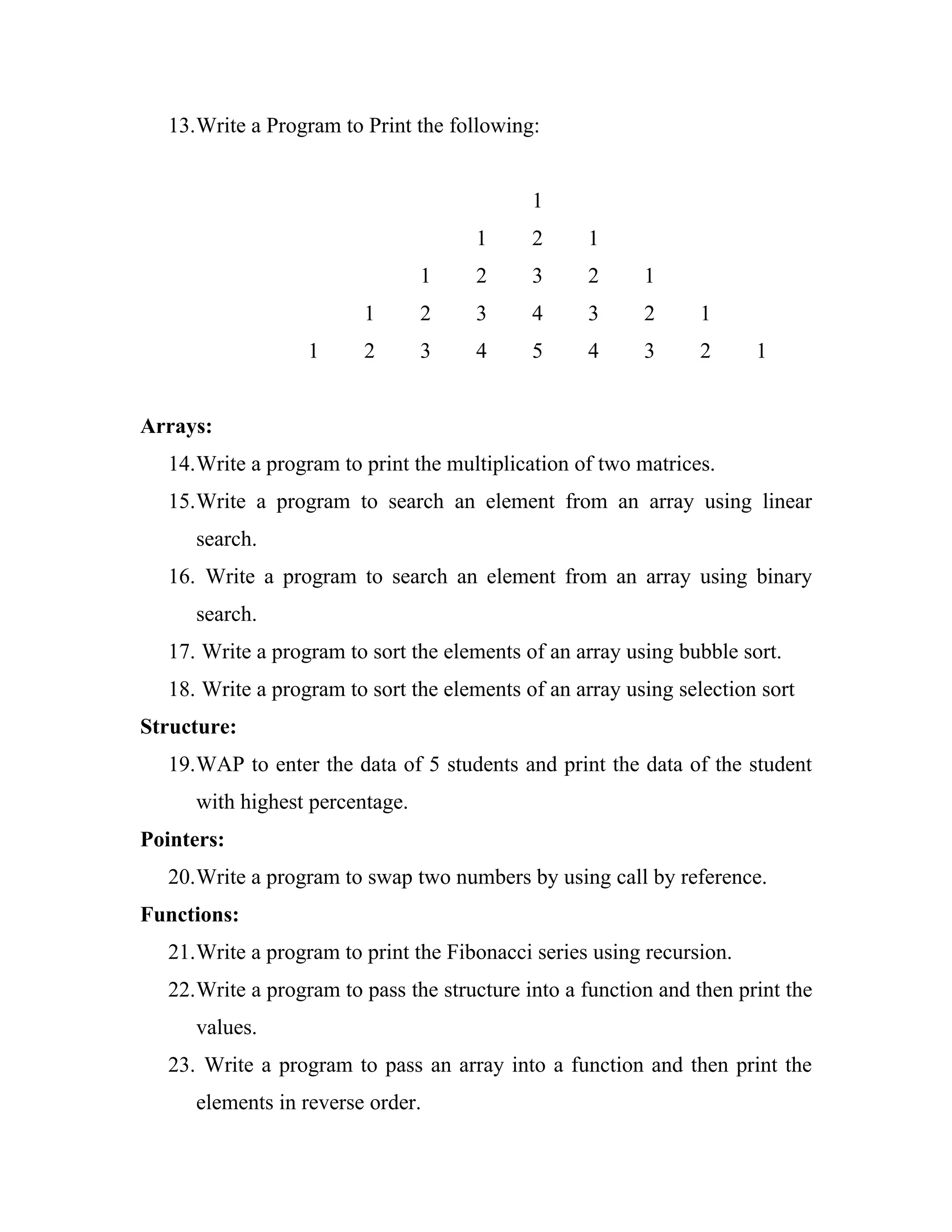 13.Write a Program to Print the following:


                                            1
                                     1      2     1
                                1    2      3     2      1
                        1       2    3      4     3      2     1
                  1     2       3    4      5     4      3     2      1


Arrays:
  14.Write a program to print the multiplication of two matrices.
  15.Write a program to search an element from an array using linear
     search.
  16. Write a program to search an element from an array using binary
     search.
  17. Write a program to sort the elements of an array using bubble sort.
  18. Write a program to sort the elements of an array using selection sort
Structure:
  19.WAP to enter the data of 5 students and print the data of the student
     with highest percentage.
Pointers:
  20.Write a program to swap two numbers by using call by reference.
Functions:
  21.Write a program to print the Fibonacci series using recursion.
  22.Write a program to pass the structure into a function and then print the
     values.
  23. Write a program to pass an array into a function and then print the
     elements in reverse order.
 