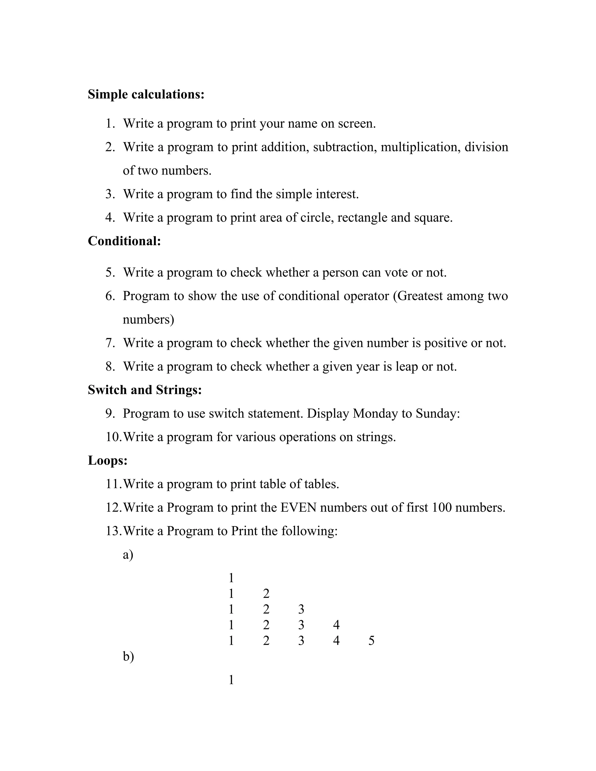 Simple calculations:

  1. Write a program to print your name on screen.
  2. Write a program to print addition, subtraction, multiplication, division
     of two numbers.
  3. Write a program to find the simple interest.
  4. Write a program to print area of circle, rectangle and square.
Conditional:

  5. Write a program to check whether a person can vote or not.
  6. Program to show the use of conditional operator (Greatest among two
     numbers)
  7. Write a program to check whether the given number is positive or not.
  8. Write a program to check whether a given year is leap or not.
Switch and Strings:
  9. Program to use switch statement. Display Monday to Sunday:
  10.Write a program for various operations on strings.
Loops:
  11.Write a program to print table of tables.
  12.Write a Program to print the EVEN numbers out of first 100 numbers.
  13.Write a Program to Print the following:
     a)
                         1
                         1     2
                         1     2      3
                         1     2      3     4
                         1     2      3     4       5
     b)
                         1
 