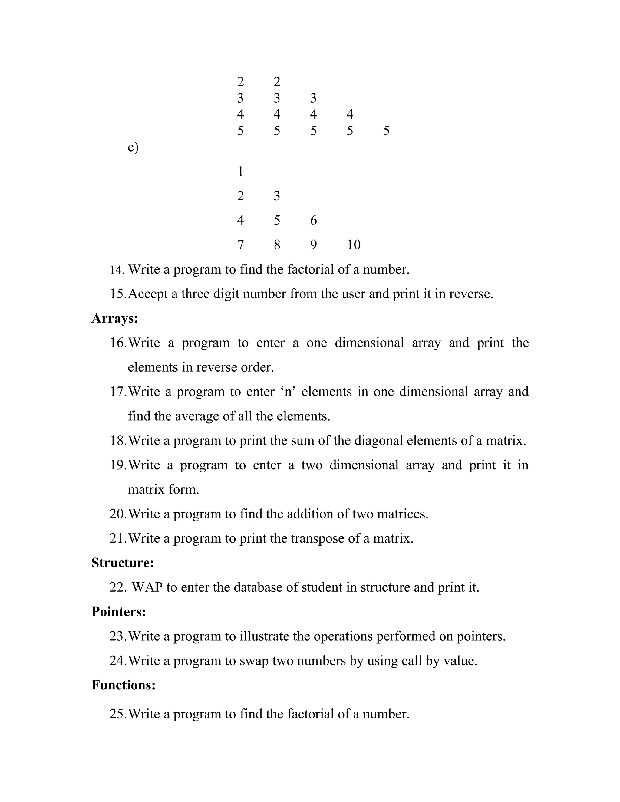 2     2
                         3     3      3
                         4     4      4      4
                         5     5      5      5     5
     c)
                         1
                         2     3
                         4     5      6
                         7     8      9      10
  14. Write a program to find the factorial of a number.

  15.Accept a three digit number from the user and print it in reverse.
Arrays:
  16.Write a program to enter a one dimensional array and print the
     elements in reverse order.
  17.Write a program to enter ‘n’ elements in one dimensional array and
     find the average of all the elements.
  18.Write a program to print the sum of the diagonal elements of a matrix.
  19.Write a program to enter a two dimensional array and print it in
     matrix form.
  20.Write a program to find the addition of two matrices.
  21.Write a program to print the transpose of a matrix.
Structure:
  22. WAP to enter the database of student in structure and print it.
Pointers:
  23.Write a program to illustrate the operations performed on pointers.
  24.Write a program to swap two numbers by using call by value.
Functions:

  25.Write a program to find the factorial of a number.
 