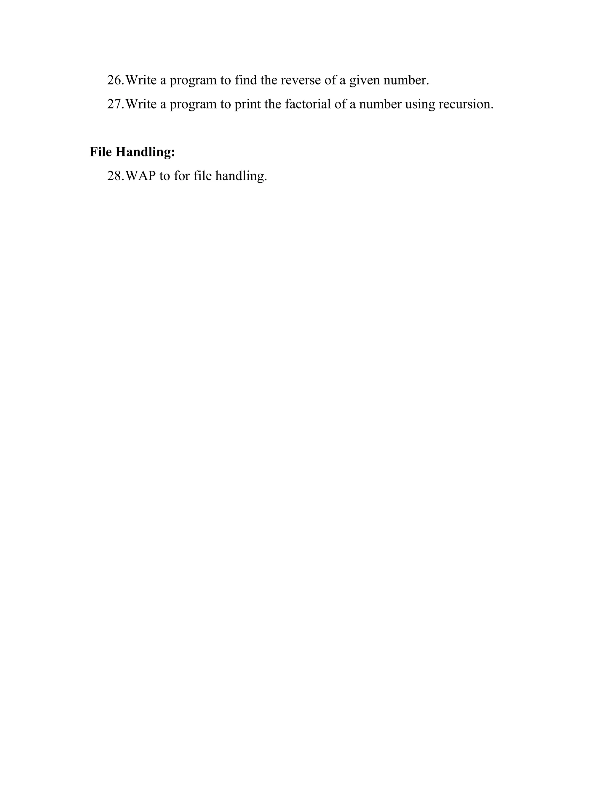 26.Write a program to find the reverse of a given number.
  27.Write a program to print the factorial of a number using recursion.


File Handling:
  28.WAP to for file handling.
 