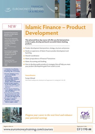 UK & IRELAND




            NEW                           Islamic Finance – Product
Comments from previous
attendees of other Islamic
Finance course:
                                          Development
“This was an interesting
 course that widened my                   This advanced three day course will offer you the best practices
 horizons about the                       in how to plan, develop and launch successful Islamic banking
 evolution of Islamic                     products
 banking…”
 Assistant General Manager.,
 BISB                                     Product development best practices: strategy, structure and process
“Interesting & engaging.                  Hands-on experience of Islamic Finance product development and
 Participation among                      launching
 delegates was good”
 Regional Treasurer,                      Shariah Coordination
 Commerzbank
                                          Islamic Jurisprudence of Financial Transactions
“Gained alot from
 attending this course”                   Islamic Accounting and Auditing
 Partner,
 HPRP
                                          How to develop quality products & strategies that will help you meet
                                          your product development goals from scratch to end.
7reasons to choose
euromoney financial
training uk & ireland
    24 years experience having
    trained over 100,000                  Course Director:
    professionals
    Clients include; Standard             Furqan Ahmad
    Chartered Bank, European
    Investment Bank, JP                   Islamic Banker, heading product development and segmentation for a leading bank in the UAE
    Morgan, Shell & EDF Energy
    Instructors/guest speakers
    are the most reputable in the
    industry and have a wealth of
    experience
    Group sizes are restricted to
    ensure optimum contact time
    with the facilitator
    Our courses are run in London,
    the financial hub of the world.
    Make the most of your time
    in London and explore the city
    You will receive an official
    prestigious certificate
    Courses are run in 4-5 star hotels.
    Train in complete comfort




                                          Progress your career to the next level and enhance
                                          your potential earnings


Register online at:                                                                                                                    Registration Code:

www.euromoneytraining.com/courses                                                                                                      EIF3198-M
 