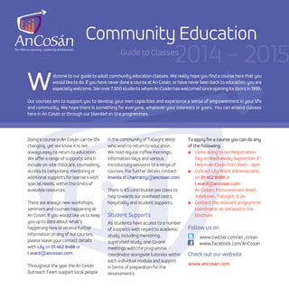 Welcome to our guide to adult community education classes. We really hope you find a course here that you
would like to do. If you have never done a course at An Cosán, or have never been back to education, you are
especiallywelcome.Joinover7,500studentswhomAnCosánhaswelcomedsinceopeningitsdoors in 1999.
Our courses aim to support you to develop your own capacities and experience a sense of empowerment in your life
and community. We hope there is something for everyone, whatever your interests or goals. You can attend classes
here in An Cosán or through our blended on line programmes.
Community Education
Guide to Classes
2014 – 2015
Doing a course in An Cosán can be life
changing, yet we know it is not
always easy to return to education.
We offer a range of supports which
include on-site childcare, counselling,
access to computers, mentoring or
additional supports for learners with
special needs, within the limits of
available resources.
There are always new workshops,
seminars and courses happening at
An Cosán. If you would like us to keep
you up to date about what’s
happening here or receive further
information on any of our courses,
please leave your contact details
with Lily on 01 462 8488 or
l.ward@ancosan.com.
Throughout the year the An Cosán
Outreach Team support local people
in the community of Tallaght West
who wish to return to education.
We hold regular coffee mornings,
information days and various
introductory sessions to a range of
courses. For further details contact
Imelda at i.hanratty@ancosan.com
There is €5 contribution per class to
help towards our overhead costs,
hospitality and student supports.
Student Supports
All students have access to a number
of supports with regard to academic
study, including mentoring,
supervised study, one-to-one
meetings with the programme
coordinator alongside tutorials within
each individual module and support
in terms of preparation for the
assessments.
To apply for a course you can do any
of the following:
I Come along to our Registration
Day on Wednesday September 3rd
here in An Cosán from 10am – 8pm.
I Contact Lily Ward, Administrator,
on 01 462 8488 or
l.ward@ancosan.com
An Cosán, Fortunestown Road,
Jobstown, Tallaght, D 24.
I Contact the relevant programme
coordinator as detailed in the
brochure
Follow us on
www.twitter.com/an_cosan
www.facebook.com/AnCosan
Check out our website
www.ancosan.com
 