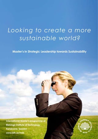 Looking to create a more
    sustainable wor ld?

     Master’s in Strategic Leadership towards Sustainability




International Master’s programme at
Blekinge Institute of Technology
Karlskrona, Sweden
www.bth.se/msls
 