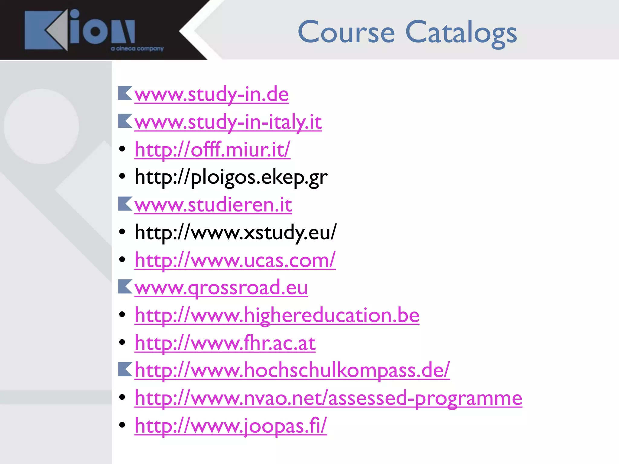 Course Catalogs
    www.study-in.de
    www.study-in-italy.it
•   http://offf.miur.it/
•   http://ploigos.ekep.gr
    www.studieren.it
•   http://www.xstudy.eu/
•   http://www.ucas.com/
    www.qrossroad.eu
•   http://www.highereducation.be
•   http://www.fhr.ac.at
    http://www.hochschulkompass.de/
•   http://www.nvao.net/assessed-programme
•   http://www.joopas.ﬁ/
 