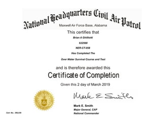Maxwell Air Force Base, Alabama
This certifies that
Has Completed The
Over Water Survival Course and Test
and is therefore awarded this
Given this 2 day of March 2019
National Commander
Mark E. Smith
Cert. No.: 389,039
Brian A Ghilliotti
622568
NER-CT-058
Major General, CAP
 