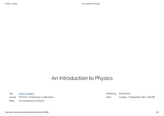 9/18/23, 1:09 AM An Introduction to Physics
https://learn.saylor.org/mod/book/tool/print/index.php?id=36894 1/22
An Introduction to Physics
Site: Saylor Academy
Course: PHYS101: Introduction to Mechanics
Book: An Introduction to Physics
Printed by: Esha Fatima
Date: Sunday, 17 September 2023, 4:08 PM
 