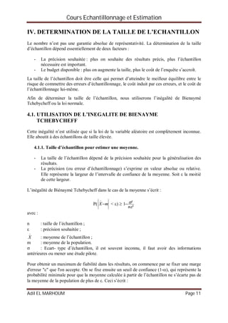 Cours Echantillonnage et Estimation
Adil EL MARHOUM Page 11
IV. DETERMINATION DE LA TAILLE DE L’ECHANTILLON
Le nombre n’est pas une garantie absolue de représentativité. La détermination de la taille
d’échantillon dépend essentiellement de deux facteurs :
- La précision souhaitée : plus on souhaite des résultats précis, plus l’échantillon
nécessaire est important.
- Le budget disponible : plus on augmente la taille, plus le coût de l’enquête s’accroît.
La taille de l’échantillon doit être celle qui permet d’atteindre le meilleur équilibre entre le
risque de commettre des erreurs d’échantillonnage, le coût induit par ces erreurs, et le coût de
l’échantillonnage lui-même.
Afin de déterminer la taille de l’échantillon, nous utiliserons l’inégalité de Bienaymé
Tchebycheff ou la loi normale.
4.1. UTILISATION DE L’INEGALITE DE BIENAYME
TCHEBYCHEFF
Cette inégalité n’est utilisée que si la loi de la variable aléatoire est complètement inconnue.
Elle aboutit à des échantillons de taille élevée.
4.1.1. Taille d’échantillon pour estimer une moyenne.
- La taille de l’échantillon dépend de la précision souhaitée pour la généralisation des
résultats.
- La précision (ou erreur d’échantillonnage) s’exprime en valeur absolue ou relative.
Elle représente la largeur de l’intervalle de confiance de la moyenne. Soit  la moitié
de cette largeur.
L’inégalité de Biénaymé Tchebycheff dans le cas de la moyenne s’écrit :
P( mX

< ) 
²
²1


n

avec :
n : taille de l’échantillon ;
 : précision souhaitée ;

X : moyenne de l’échantillon ;
m : moyenne de la population.
 : Ecart- type d’échantillon, il est souvent inconnu, il faut avoir des informations
antérieures ou mener une étude pilote.
Pour obtenir un maximum de fiabilité dans les résultats, on commence par se fixer une marge
d'erreur "" que l'on accepte. On se fixe ensuite un seuil de confiance (1-), qui représente la
probabilité minimale pour que la moyenne calculée à partir de l’échantillon ne s’écarte pas de
la moyenne de la population de plus de . Ceci s’écrit :
 