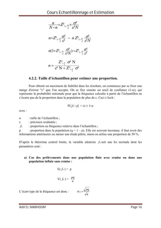 Cours Echantillonnage et Estimation
Adil EL MARHOUM Page 16
N
Z
nN
n
²
²²
2
1

 
 
N
ZnZn
²
²²
²
²²
2
1
2
1



   
²
²²)
²
²²1(
2
1
2
1



    Z
N
Zn
²Z²N²
N²Z²
2
-1
2
-1





n
4.2.2. Taille d’échantillon pour estimer une proportion.
Pour obtenir un maximum de fiabilité dans les résultats, on commence par se fixer une
marge d'erreur "" que l'on accepte. On se fixe ensuite un seuil de confiance (1-), qui
représente la probabilité minimale pour que la fréquence calculée à partir de l’échantillon ne
s’écarte pas de la proportion dans la population de plus de . Ceci s’écrit :
P( pfn < )  1-
avec :
n : taille de l’échantillon ;
 : précision souhaitée ;
nf : proportion ou fréquence relative dans l’échantillon ;
p : proportion dans la population (q = 1 – p). Elle est souvent inconnue, il faut avoir des
informations antérieures ou mener une étude pilote, sinon on utilise une proportion de 50 %.
D’après le théorème central limite, la variable aléatoire nf suit une loi normale dont les
paramètres sont :
a) Cas des prélèvements dans une population finie avec remise ou dans une
population infinie sans remise :
E( nf ) = p
V( nf ) =
n
pq
L’écart type de la fréquence est donc :
n
pq
nf 
 