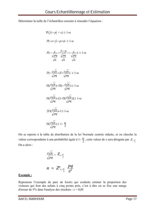 Cours Echantillonnage et Estimation
Adil EL MARHOUM Page 17
Déterminer la taille de l’échantillon consiste à résoudre l’équation :
P( pfn < )  1-
)(   pfP n  1-
)(
n
pq
n
pq
pf
n
pq
P
n  

  1-
)(
pq
nZ
pq
nP    1-
)()(
pq
n
pq
n    1-
)](1[)(
pq
n
pq
n    1-
1)(2 
pq
n  1-
)(
pq
n  1-
2

On se reporte à la table de distribution de la loi Normale centrée réduite, et on cherche la
valeur correspondante à une probabilité égale à 1-
2
 , cette valeur de z sera désignée par
2
1 Z
On a alors :
pq
n
=
2
1 Z
²
² 2
1


pqZn 
Exemple :
Reprenons l’exemple du parc de loisirs qui souhaite estimer la proportion des
visiteurs qui font des achats à cinq points prés, c’est à dire on se fixe une marge
d'erreur de 5% dans l'analyse des résultats :  = 0,05
 