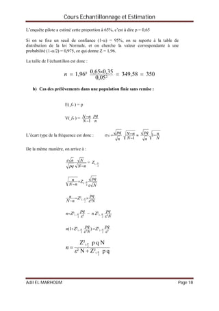 Cours Echantillonnage et Estimation
Adil EL MARHOUM Page 18
L’enquête pilote a estimé cette proportion à 65%, c’est à dire p = 0,65
Si on se fixe un seuil de confiance (1-) = 95%, on se reporte à la table de
distribution de la loi Normale, et on cherche la valeur correspondante à une
probabilité (1-/2) = 0,975, ce qui donne Z = 1,96.
La taille de l’échantillon est donc :
35058,349
²05,0
35,065,01,96² n
b) Cas des prélèvements dans une population finie sans remise :
E( nf ) = p
V( nf ) =
1

N
nN
n
pq
L’écart type de la fréquence est donc :
n
pq
nf 
1

N
nN 
N
n
n
pq
1
De la même manière, on arrive à :
nN
N
pq
n

 =
2
1 Z
N
pq
Z
nN
n


2
1

N
pq
Z
nN
n
²
²
2
1

 
 
N
pq
Zn
pq
Zn
²
²
²
²
2
1
2
1

  
²
²)
²
²1(
2
1
2
1


pq
Z
N
pq
Zn  
qpZ²N²
NqpZ²
2
-1
2
-1


 
n
 