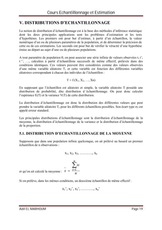 Cours Echantillonnage et Estimation
Adil EL MARHOUM Page 19
V. DISTRIBUTIONS D’ECHANTILLONNAGE
La notion de distribution d’échantillonnage est à la base des méthodes d’inférence statistique
dont les deux principales applications sont les problèmes d’estimation et les tests
d’hypothèses. Les premiers ont pour but d’estimer, à partir d’un échantillon, la valeur
numérique d’un ou de plusieurs paramètres de la population, et de déterminer la précision de
cette ou de ces estimations. Les seconds ont pour but de vérifier la véracité d’une hypothèse
émise au départ au sujet d’une ou de plusieurs populations.
A tout paramètre de population , on peut associer une série infinie de valeurs observées t, t’,
t ‘’, …, calculées à partir d’échantillons successifs de même effectif, prélevés dans des
conditions identiques. Ces valeurs peuvent être considérées comme des valeurs observées
d’une même variable aléatoire T, et cette variable est fonction des différentes variables
aléatoires correspondant à chacun des individus de l’échantillon :
T = f (X1, X2, …, Xn)
En supposant que l’échantillon est aléatoire et simple, la variable aléatoire T possède une
distribution de probabilité, dite distribution d ‘échantillonnage. On peut donc calculer
l’espérance E(T) et la variance V(T) de cette distribution.
La distribution d’échantillonnage est donc la distribution des différentes valeurs que peut
prendre la variable aléatoire T, pour les différents échantillons possibles. Son écart type T est
appelé erreur standard.
Les principales distributions d’échantillonnage sont la distribution d’échantillonnage de la
moyenne, la distribution d’échantillonnage de la variance et la distribution d’échantillonnage
de la proportion.
5.1. DISTRIBUTION D’ECHANTILLONNAGE DE LA MOYENNE
Supposons que dans une population infinie quelconque, on ait prélevé au hasard un premier
échantillon de n observations :
x1, x2, x3, ………., xn
et qu’on ait calculé la moyenne :
n
x
x
n
i
i


 1
Si on prélève, dans les mêmes conditions, un deuxième échantillon de même effectif :
x1’, x2’, x3’, ………., xn’
 