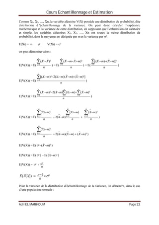 Cours Echantillonnage et Estimation
Adil EL MARHOUM Page 22
Comme X1, X2, …, Xn, la variable aléatoire V(X) possède une distribution de probabilité, dite
distribution d ‘échantillonnage de la variance. On peut donc calculer l’espérance
mathématique et la variance de cette distribution, en supposant que l’échantillon est aléatoire
et simple, les variables aléatoires X1, X2, …, Xn ont toutes la même distribution de
probabilité, dont la moyenne est désignée par m et la variance par ².
E(Xi) = m et V(Xi) = ²
on peut démontrer alors :
E(V(X)) = E(
n
XX
n
i
i


1
)²(
) = E(
n
mXmX
n
i
i


1
)²(
) = E(
n
mXmX
n
i
i


1
)]²()[(
)
E(V(X)) = E(
n
mXmXmXmX
n
i
ii


1
)²]())((2)²[(
)
E(V(X)) = E(
n
mXmXmXmX
n
i
n
i
i
n
i
i  





111
)²()()(2)²(
)
E(V(X)) = E(
n
mX
n
mX
mX
n
mX
n
i
n
i
i
n
i
i 










111
)²()(
)(2
)²(
)
E(V(X)) = E( )²())((2
)²(
1 mXmXmX
n
mX
n
i
i





)
E(V(X)) = E( )²(² mX

 )
E(V(X)) = E( ² ) – E( )²( mX

)
E(V(X)) =
n
²-² 
²1))(( 
n
nXVE
Pour la variance de la distribution d’échantillonnage de la variance, on démontre, dans le cas
d’une population normale :
 