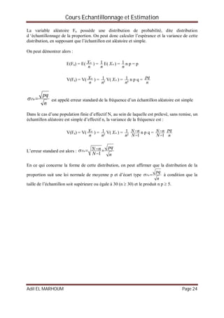 Cours Echantillonnage et Estimation
Adil EL MARHOUM Page 24
La variable aléatoire Fn possède une distribution de probabilité, dite distribution
d ‘échantillonnage de la proportion. On peut donc calculer l’espérance et la variance de cette
distribution, en supposant que l’échantillon est aléatoire et simple.
On peut démontrer alors :
E(Fn) = E(
n
Xn
) =
n
1 E( nX ) =
n
1 n p = p
V(Fn) = V(
n
Xn
) =
²
1
n
V( nX ) =
²
1
n
n p q =
n
pq
n
pq
Fn  est appelé erreur standard de la fréquence d’un échantillon aléatoire est simple
Dans le cas d’une population finie d’effectif N, au sein de laquelle est prélevé, sans remise, un
échantillon aléatoire est simple d’effectif n, la variance de la fréquence est :
V(Fn) = V(
n
Xn
) =
²
1
n
V( nX ) =
²
1
n 1

N
nN n p q =
1

N
nN
n
pq
L’erreur standard est alors :
n
pq
N
nNFn 


1

En ce qui concerne la forme de cette distribution, on peut affirmer que la distribution de la
proportion suit une loi normale de moyenne p et d’écart type
n
pq
Fn  à condition que la
taille de l’échantillon soit supérieure ou égale à 30 (n  30) et le produit n p  5.
 