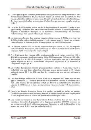 Cours Echantillonnage et Estimation
Adil EL MARHOUM Page 26
10. L’écart type des poids d’une très grande population de personnes est 10 kg On extrait de cette
population des échantillons de 200 personnes chacun. On calcule alors les écarts types pour
chaque échantillon. (a) Trouver la moyenne et l’écart type de la distribution d’échantillonnage
des écarts types. (b) Quel est le pourcentage d’échantillons qui a un écart type plus grand que
11 Kg ?
11. Les poids de 1500 pignons suivent une loi de Laplace-Gauss de moyenne 22,40 kg et écart
type 0,048 kg Déterminer pour 300 échantillons aléatoires de taille 36 de cette population la
moyenne et l'écart-type théoriques de la distribution d'échantillonnage des moyennes,
l'échantillonnage étant (a) non exhaustif, (b) exhaustif.
12. Les poids des colis reçus dans un grand magasin ont une moyenne de 300 kg et un écart-type
de 50 kg, Quelle est la probabilité pour que 25 colis reçus au hasard et chargés sur un monte-
charge dépassent la limite de sécurité du monte-charge, qui est 8200 kilogrammes.
13. Un fabricant expédie 1000 lots de 100 ampoules électriques chacun. Si 5 % des ampoules
sont normalement défectueuses, dans combien de lots peut-on avoir (a) moins de 90 bonnes
ampoules, (b) 98 bonnes ampoules ou davantage ?
14. A et B fabriquent deux types de câbles ayant comme charges de rupture respectives 4000 et
4500 kilogrammes avec des écarts-types de 300 et 200 kilogrammes. Si l'on teste 100 câbles
de la marque A et 50 câbles de la marque B, quelle est la probabilité pour que la résistance de
rupture moyenne de B ait (a) au moins 600 kilogrammes de plus que A, (b) au moins 450
kilogrammes de plus que A ?
15. Les résultats d'une élection montrent qu'un des candidats a obtenu 65 % des voix. Trouver la
probabilité pour que deux échantillons aléatoires, chacun correspondant à 200 votants,
indiquent plus de 10 % de différence dans les proportions de gens qui ont voté pour ce
candidat.
16. Une firme fabrique un bien dont la durée de vie est en moyenne 1800 heures avec un écart
type de 200 heures. (a) Trouver la probabilité qu'un échantillon aléatoire de 100 unités de ce
bien a une moyenne de vie supérieure à 1825. (b) Trouver la probabilité qu'un échantillon
aléatoire de 100 Unités de ce bien à une moyenne de vie de pas plus de 1775 et pas moins de
1760.
17. Dans le but d’étudier l’intention d’achat d’un produit, on décide de réaliser un sondage.
Combien de personnes doit-on interroger pour que la fréquence empirique ne s’éloigne pas de
la vraie proportion de 1% et ce avec une probabilité au moins égale à 95%?
18. Une enquête sur l'emploi a pour but d’estimer le taux d'activité dans un pays. Dans les
statistiques disponibles, la population active du pays est estimée à 10000000 personnes sur
une population totale de 40 millions de personnes. Détermines la taille de l'échantillon si l'on
accepte une erreur de 1% . avec une probabilité de 0,95.
 