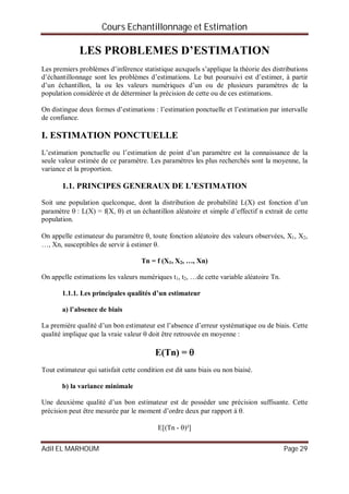 Cours Echantillonnage et Estimation
Adil EL MARHOUM Page 29
LES PROBLEMES D’ESTIMATION
Les premiers problèmes d’inférence statistique auxquels s’applique la théorie des distributions
d’échantillonnage sont les problèmes d’estimations. Le but poursuivi est d’estimer, à partir
d’un échantillon, la ou les valeurs numériques d’un ou de plusieurs paramètres de la
population considérée et de déterminer la précision de cette ou de ces estimations.
On distingue deux formes d’estimations : l’estimation ponctuelle et l’estimation par intervalle
de confiance.
I. ESTIMATION PONCTUELLE
L’estimation ponctuelle ou l’estimation de point d’un paramètre est la connaissance de la
seule valeur estimée de ce paramètre. Les paramètres les plus recherchés sont la moyenne, la
variance et la proportion.
1.1. PRINCIPES GENERAUX DE L’ESTIMATION
Soit une population quelconque, dont la distribution de probabilité L(X) est fonction d’un
paramètre  : L(X) = f(X, ) et un échantillon aléatoire et simple d’effectif n extrait de cette
population.
On appelle estimateur du paramètre , toute fonction aléatoire des valeurs observées, X1, X2,
…, Xn, susceptibles de servir à estimer .
Tn = f (X1, X2, …, Xn)
On appelle estimations les valeurs numériques t1, t2, …de cette variable aléatoire Tn.
1.1.1. Les principales qualités d’un estimateur
a) l’absence de biais
La première qualité d’un bon estimateur est l’absence d’erreur systématique ou de biais. Cette
qualité implique que la vraie valeur  doit être retrouvée en moyenne :
E(Tn) = 
Tout estimateur qui satisfait cette condition est dit sans biais ou non biaisé.
b) la variance minimale
Une deuxième qualité d’un bon estimateur est de posséder une précision suffisante. Cette
précision peut être mesurée par le moment d’ordre deux par rapport à .
E[(Tn - )²]
 