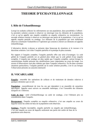 Cours Echantillonnage et Estimation
Adil EL MARHOUM Page 3
THEORIE D’ECHANTILLONNAGE
I. Rôle de l’échantillonnage
Lorsqu’on souhaite collecter les informations sur une population, deux possibilités s’offrent :
La première solution consiste à observer ou interroger tous les éléments de la population,
c’est ce qu’on appelle une enquête complète ou enquête exhaustive ou recensement. La
seconde solution consiste à observer ou interroger une partie de la population, c’est ce qu’on
appelle enquête partielle ou sondage. Les éléments de la population qui sont réellement
observés constituent l’échantillon et l’opération qui consiste à choisir ces éléments est appelée
échantillonnage.
L’alternative décrite ci-dessus se présente dans beaucoup de situations et le recours à la
deuxième solution c’est à dire l’enquête partielle et la pratique la plus courante.
Par rapport à l’enquête complète, l’enquête partielle offre une série d’avantages. Le coût
global de l’enquête partielle est en général plus réduit que le coût global d’une enquête
complète. L’enquête par sondage est plus rapide que l’enquête complète, surtout lorsque la
caractéristique étudiée présente des modifications assez importantes au cours du temps. Les
erreurs d’observations sont plus réduites que dans l’enquête exhaustive. En fin dans certaines
situations particulières, l’enquête partielle est la seule solution possible, c’est le cas lorsque
l’observation présente un caractère destructif.
II. VOCABULAIRE
Enquête : ensemble des opérations de collecte et de traitement de données relatives à
quelques domaines que ce soit.
Population : rassemblement de tous les cas qui répondent à un ensemble de caractères
spécifiques. Appelée aussi univers ou ensemble statistique, c’est l’ensemble des éléments
auxquels on s’intéresse.
Unité de base : unité d’échantillonnage ou unité de sondage, c’est l’élément pris en
considération dans l’enquête.
Recensement : Enquête complète ou enquête exhaustive, c’est une enquête au cours de
laquelle toutes les unités de base de la population sont observées.
Sondage : Enquête incomplète, enquête partielle ou enquête par échantillonnage,
c’est une enquête au cours de laquelle seulement une partie des unités de base de la
population sont observée.
 