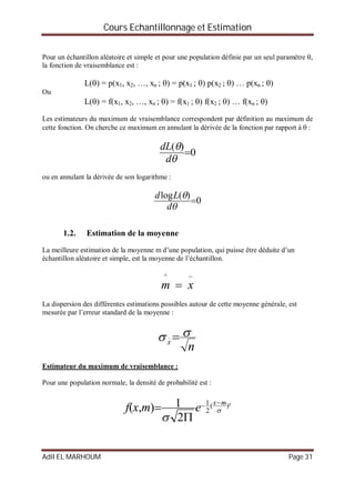 Cours Echantillonnage et Estimation
Adil EL MARHOUM Page 31
Pour un échantillon aléatoire et simple et pour une population définie par un seul paramètre ,
la fonction de vraisemblance est :
L() = p(x1, x2, …, xn ; ) = p(x1 ; ) p(x2 ; ) … p(xn ; )
Ou
L() = f(x1, x2, …, xn ; ) = f(x1 ; ) f(x2 ; ) … f(xn ; )
Les estimateurs du maximum de vraisemblance correspondent par définition au maximum de
cette fonction. On cherche ce maximum en annulant la dérivée de la fonction par rapport à  :
0
)(



d
dL
ou en annulant la dérivée de son logarithme :
0
)(log



d
Ld
1.2. Estimation de la moyenne
La meilleure estimation de la moyenne m d’une population, qui puisse être déduite d’un
échantillon aléatoire et simple, est la moyenne de l’échantillon.

 xm
^
La dispersion des différentes estimations possibles autour de cette moyenne générale, est
mesurée par l’erreur standard de la moyenne :
nX
 
Estimateur du maximum de vraisemblance :
Pour une population normale, la densité de probabilité est :
)²(
2
1
2
1),( 

mx
emxf



 