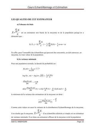 Cours Echantillonnage et Estimation
Adil EL MARHOUM Page 33
LES QUALITES DE CET ESTIMATEUR
a) l’absence de biais
n
X
X
n
i
i

 1
est un estimateur non biaisé de la moyenne m de la population puisqu’on a
démontré que :
E( nX

) = E(
n
Xi
n
i
1
) = 

n
i
XiE
n 1
)(1 = mn
n
1 = m
En effet, pour l’ensemble des échantillons qui peuvent être rencontrés, on doit retrouver, en
moyenne, la vraie valeur de la population.
b) la variance minimale
Pour une population normale, la densité de probabilité est :
)²(
2
1
2
1),( 

mx
emxf



log f(x , m) = -log ( 2 ) - )²(
2
1

mx
dm
mxfd ),(log
=
²
mx
nE[(
dm
mxfd ),(log
)²] = n E[(
²
mx )²] =
4
n E[(X-m)²] =
²
n
le minimum de la variance des estimateurs de la moyenne est donc :
)²]
),(log
[(
1
dm
mxfd
nE
=
n
²
Comme cette valeur est aussi la variance de la distribution d’échantillonnage de la moyenne,
il en résulte que la moyenne
n
X
X
n
i
i

 1
d’un échantillon aléatoire et simple est un estimateur
de variance minimale. Il est donc un estimateur efficace de la moyenne m de la population.
 