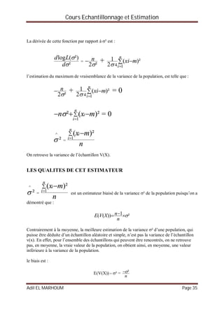Cours Echantillonnage et Estimation
Adil EL MARHOUM Page 35
La dérivée de cette fonction par rapport à ² est :
²
²)(log


d
Ld
=
²2
n +  

n
i
mxi
14
)²(
2
1

l’estimation du maximum de vraisemblance de la variance de la population, est telle que :
²2
n +  

n
i
mxi
14
)²(
2
1

= 0



n
i
i mxn
1
)²(² = 0
²
^
 =
n
mx
n
i
i


1
)²(
On retrouve la variance de l’échantillon V(X).
LES QUALITES DE CET ESTIMATEUR
²
^
 =
n
mx
n
i
i


1
)²(
est un estimateur biaisé de la variance ² de la population puisqu’on a
démontré que :
²1))(( 
n
nXVE
Contrairement à la moyenne, la meilleure estimation de la variance ² d’une population, qui
puisse être déduite d’un échantillon aléatoire et simple, n’est pas la variance de l’échantillon
v(x). En effet, pour l’ensemble des échantillons qui peuvent être rencontrés, on ne retrouve
pas, en moyenne, la vraie valeur de la population, on obtient ainsi, en moyenne, une valeur
inférieure à la variance de la population.
le biais est :
E(V(X)) - ² =
n
²
 