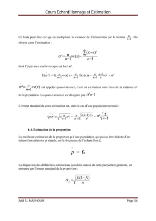 Cours Echantillonnage et Estimation
Adil EL MARHOUM Page 36
Ce biais peut être corrigé en multipliant la variance de l’échantillon par le facteur
1n
n . On
obtient alors l’estimation :
)(
1
²
^
xv
n
n 

 =
1
)²(
1



n
xx
n
i
i
dont l’espérance mathématique est bien ².
E( ²
^
 ) = E( )(
1
xv
n
n 

) =
1n
n E(v(x)) =
1n
n ²1 
n
n = ²
)(
1
²
^
xv
n
n 

 est appelée quasi-variance, c’est un estimateur sans biais de la variance ²
de la population. La quasi-variancee est désignée par 1² n
L’erreur standard de cette estimation est, dans le cas d’une population normale :
²)
1
(²)(
^



n
nvv =
²
)1(2
1
4
n
n
n
n 

=
1
2²
n

1.4. Estimation de la proportion
La meilleure estimation de la proportion p d’une population, qui puisse être déduite d’un
échantillon aléatoire et simple, est la fréquence de l’échantillon fn.
n
^
fp
La dispersion des différentes estimations possibles autour de cette proportion générale, est
mesurée par l’erreur standard de la proportion :
n
ff nn
fn
)1( 

 