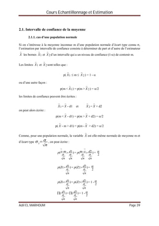 Cours Echantillonnage et Estimation
Adil EL MARHOUM Page 39
2.1. Intervalle de confiance de la moyenne
2.1.1. cas d’une population normale
Si on s’intéresse à la moyenne inconnue m d’une population normale d’écart type connu ,
l’estimation par intervalle de confiance consiste à déterminer de part et d’autre de l’estimateur

X les bornes 1

X et 2

X d’un intervalle qui a un niveau de confiance (1-) de contenir m.
Les limites 1

X et 2

X sont telles que :
p( 1

X  m  2

X ) = 1 - 
ou d’une autre façon :
p(m < 1

X ) = p(m > 2

X ) = /2
les limites de confiance peuvent être écrites :
1

X =

X - d1 et 2

X =

X + d2
on peut alors écrire :
p(m <

X - d1) = p(m >

X + d2) = /2
p(

X - m > d1) = p(m -

X > d2) = /2
Comme, pour une population normale, la variable

X est elle-même normale de moyenne m et
d’écart type
nX
  , on peut écrire :
)1(
n
d
n
mxp



= )2(
n
d
n
xmp



=
2

)1( 1
n
dZp

 = )2( 2
n
dZp

 =
2

)1( 1
n
dZp

 = )2( 2
n
dZp

 = 1 -
2

)1(
n
d

 = )2(
n
d

 = 1 -
2

 