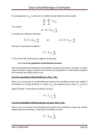 Cours Echantillonnage et Estimation
Adil EL MARHOUM Page 40
Si on désigne par
2
1 Z la valeur de la variable normale réduite lue dans la table :
n
d

1 =
n
d

2 =
2
1 Z
il en résulte :
d1 = d2 =
2
1 Z
n

Les limites de confiances sont donc :
1

X =

X -
2
1 Z
n
 et 2

X =

X +
2
1 Z
n

On notera l’intervalle de confiance :

X 
2
1 Z
n

C’est un intervalle symétrique par rapport à la moyenne.
2.1.2. cas d’une population de distribution inconnue
Pour une population de distribution de probabilité inconnue (écart type  inconnu), on utilise
la quasi-variance comme estimation de la variance de la population. L’intervalle de confiance
de la moyenne sera défini selon les cas.
Cas d’un échantillon d’effectif inférieur à 30 (n < 30) :
Dans ce cas, la moyenne d’un échantillon peut toujours être considérée comme une variable T
de Student à (n-1) degré de liberté. La valeur
2
1 Z sera remplacée par la valeur
2
1


T à (n-1)
degré de liberté. L’intervalle de confiance est alors :

X 
2
1


T
n
^

Cas d’un échantillon d’effectif supérieur ou égal à 30 (n  30) :
Dans ce cas, la moyenne d’un échantillon peut toujours être considérée comme une variable
approximativement normale. L’intervalle de confiance est alors :

X 
2
1 Z
n
^

 
