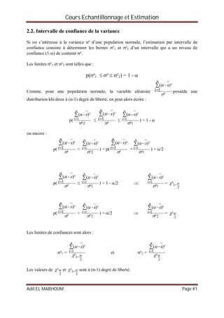 Cours Echantillonnage et Estimation
Adil EL MARHOUM Page 41
2.2. Intervalle de confiance de la variance
Si on s’intéresse à la variance ² d’une population normale, l’estimation par intervalle de
confiance consiste à déterminer les bornes ²1 et ²2 d’un intervalle qui a un niveau de
confiance (1-) de contenir ².
Les limites ²1 et ²2 sont telles que :
p(²1  ²  ²2) = 1 - 
Comme, pour une population normale, la variable aléatoire
²
1
)²(





n
i
xix
possède une
distribution khi deux à (n-1) degré de liberté, on peut alors écrire :
p(
2
1
²
)²(





n
i
i xx

²
1
)²(





n
i
xix

1
1
²
)²(





n
i
i xx
) = 1 - 
ou encore :
p(
²
1
)²(





n
i
xix
<
2
1
²
)²(





n
i
i xx
) = p(
²
1
)²(





n
i
xix
>
1
1
²
)²(





n
i
i xx
) = /2
p(
²
1
)²(





n
i
xix

1
1
²
)²(





n
i
i xx
) = 1 - /2 
1
1
²
)²(





n
i
i xx
=
2
1²  
p(
²
1
)²(





n
i
xix
<
2
1
²
)²(





n
i
i xx
) = /2 
2
1
²
)²(





n
i
i xx
=
2
²
Les limites de confiances sont alors :
²1 =
2
1
1
²
)²(
 


 
n
i
i xx
et ²2 =
2
1
²
)²(





n
i
i xx
Les valeurs de
2
² et
2
1²   sont à (n-1) degré de liberté.
 