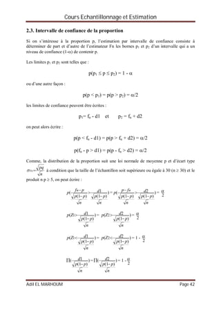 Cours Echantillonnage et Estimation
Adil EL MARHOUM Page 42
2.3. Intervalle de confiance de la proportion
Si on s’intéresse à la proportion p, l’estimation par intervalle de confiance consiste à
déterminer de part et d’autre de l’estimateur Fn les bornes p1 et p2 d’un intervalle qui a un
niveau de confiance (1-) de contenir p.
Les limites p1 et p2 sont telles que :
p(p1  p  p2) = 1 - 
ou d’une autre façon :
p(p < p1) = p(p > p2) = /2
les limites de confiance peuvent être écrites :
p1= fn - d1 et p2 = fn + d2
on peut alors écrire :
p(p < fn - d1) = p(p > fn + d2) = /2
p(fn - p > d1) = p(p - fn > d2) = /2
Comme, la distribution de la proportion suit une loi normale de moyenne p et d’écart type
n
pq
Fn  à condition que la taille de l’échantillon soit supérieure ou égale à 30 (n  30) et le
produit n p  5, on peut écrire :
)
)1(
1
)1(
(
n
pp
d
n
pp
pf
p
n




= )
)1(
2
)1(
(
n
pp
d
n
pp
fp
p
n




=
2

)
)1(
1( 1
n
pp
dZp

 = )
)1(
2( 2
n
pp
dZp

 =
2

)
)1(
1( 1
n
pp
dZp

 = )
)1(
2( 2
n
pp
dZp

 = 1 -
2

)
)1(
1(
n
pp
d

 = )
)1(
2(
n
pp
d

 = 1 -
2

 