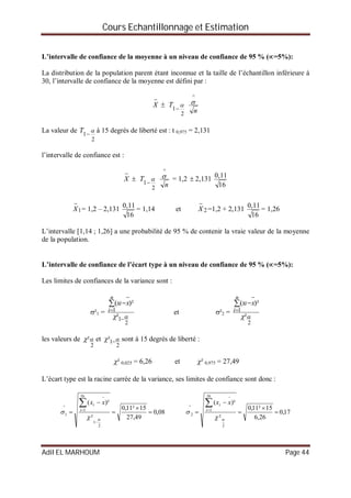 Cours Echantillonnage et Estimation
Adil EL MARHOUM Page 44
L’intervalle de confiance de la moyenne à un niveau de confiance de 95 % (=5%):
La distribution de la population parent étant inconnue et la taille de l’échantillon inférieure à
30, l’intervalle de confiance de la moyenne est défini par :

X 
2
1


T
n
^

La valeur de
2
1


T à 15 degrés de liberté est : t 0,975 = 2,131
l’intervalle de confiance est :

X 
2
1


T
n
^
 = 1,2  2,131
16
11,0
1

X = 1,2 – 2,131
16
11,0
= 1,14 et 2

X =1,2 + 2,131
16
11,0
= 1,26
L’intervalle [1,14 ; 1,26] a une probabilité de 95 % de contenir la vraie valeur de la moyenne
de la population.
L’intervalle de confiance de l’écart type à un niveau de confiance de 95 % (=5%):
Les limites de confiances de la variance sont :
²1 =
2
1
1
²
)²(
 


 
n
i
i xx
et ²2 =
2
1
²
)²(





n
i
i xx
les valeurs de
2
² et
2
1²   sont à 15 degrés de liberté :
² 0,025 = 6,26 et ² 0,975 = 27,49
L’écart type est la racine carrée de la variance, ses limites de confiance sont donc :
08,0
49,27
15²11,0
²
)²(
2
1
16
1
^
1 









 i
i xx
17,0
26,6
15²11,0
²
)²(
2
16
1
^
2 







 i
i xx
 