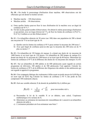 Cours Echantillonnage et Estimation
Adil EL MARHOUM Page 48
Ex 10 : On étudie le pourcentage d'utilisation d'une machine. 400 observations ont été
effectuées qui ont donné le résultat suivant :
 Machine marche : 320 observations.
 Machine arrêtée : 80 observations.
a) Entre quelles limites peut-on fixer le taux d'utilisation de la machine avec un degré de
confiance de 95 % ?
b) On fait un plus grand nombre d'observations. On obtient le même pourcentage d'utilisation
ce qui permet, avec un risque d'erreur de 5 %, de fixer les limites de confiance à [78,4 % ;
81,6 %]. Combien a-t-on fait d'observations ?
Ex 11 : Un échantillon aléatoire de 50 notes (sur 100) dans une population de 200 a donné
une moyenne de 75 et un écart type de 10.
a) Quelles sont les limites de confiance à 95 % pour estimer la moyenne des 200 notes ?
b) Avec quel degré de confiance peut-on dire que la moyenne des 200 notes est de 75
plus ou moins 1 ?
Ex 12 : Un échantillon de 150 lampes de marque A a donné une durée de vie moyenne de
1400 heures et un écart type de 120 heures. Un échantillon de 200 lampes de marque B a
donné une durée de vie moyenne de 1200 heures et un écart type de 80 heures. Déterminer les
limites de confiances à 95 % de la différence des durées de vie moyennes des marques A et B.
Ex 13 : Sur un échantillon de 400 adultes et de 600 adolescents ayant regardé un certain
programme de télévision, 100 adultes et de 300 adolescents l’ont apprécié. Calculer les
limites de confiances à 99 % de la différence des fréquences des adultes et des adolescents qui
ont regardé et apprécié le programme.
Ex 14 : Une compagnie fabrique des roulements à billes ayant un poids moyen de 0,638 Kg et
un écart type de 0,012 Kg Calculer les limites de confiance à 95 % des poids de lots
comprenant 100 roulements chacun.
Ex 15 : Soit une variable aléatoire X de densité de probabilité f(x,) définie par :


 2
²
2
1),(
x
exf  pour tout nombre réel x.
a) Reconnaître la loi de la variable X et en déduire, sans calcul, l’espérance
mathématique et la variance de X.
b) Déterminer un estimateur de maximum de vraisemblance de  associé à un échantillon
aléatoire de taille n.
c) L’estimateur précédent est-il un estimateur sans biais ?
 