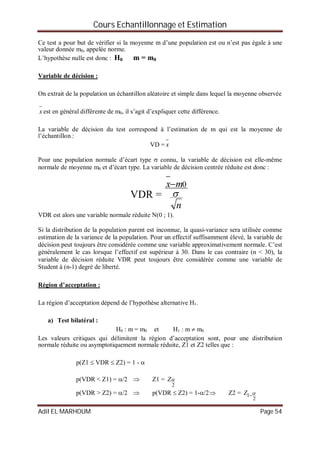 Cours Echantillonnage et Estimation
Adil EL MARHOUM Page 54
Ce test a pour but de vérifier si la moyenne m d’une population est ou n’est pas égale à une
valeur donnée m0, appelée norme.
L’hypothèse nulle est donc : H0 m = m0
Variable de décision :
On extrait de la population un échantillon aléatoire et simple dans lequel la moyenne observée

x est en général différente de m0, il s’agit d’expliquer cette différence.
La variable de décision du test correspond à l’estimation de m qui est la moyenne de
l’échantillon :
VD =

x
Pour une population normale d’écart type  connu, la variable de décision est elle-même
normale de moyenne m0 et d’écart type. La variable de décision centrée réduite est donc :
VDR =
n
mx

0

VDR est alors une variable normale réduite N(0 ; 1).
Si la distribution de la population parent est inconnue, la quasi-variance sera utilisée comme
estimation de la variance de la population. Pour un effectif suffisamment élevé, la variable de
décision peut toujours être considérée comme une variable approximativement normale. C’est
généralement le cas lorsque l’effectif est supérieur à 30. Dans le cas contraire (n < 30), la
variable de décision réduite VDR peut toujours être considérée comme une variable de
Student à (n-1) degré de liberté.
Région d’acceptation :
La région d’acceptation dépend de l’hypothèse alternative H1.
a) Test bilatéral :
H0 : m = m0 et H1 : m  m0
Les valeurs critiques qui délimitent la région d’acceptation sont, pour une distribution
normale réduite ou asymptotiquement normale réduite, Z1 et Z2 telles que :
p(Z1  VDR  Z2) = 1 - 
p(VDR < Z1) = /2  Z1 =
2
Z
p(VDR > Z2) = /2  p(VDR  Z2) = 1-/2 Z2 =
2
1 Z
 